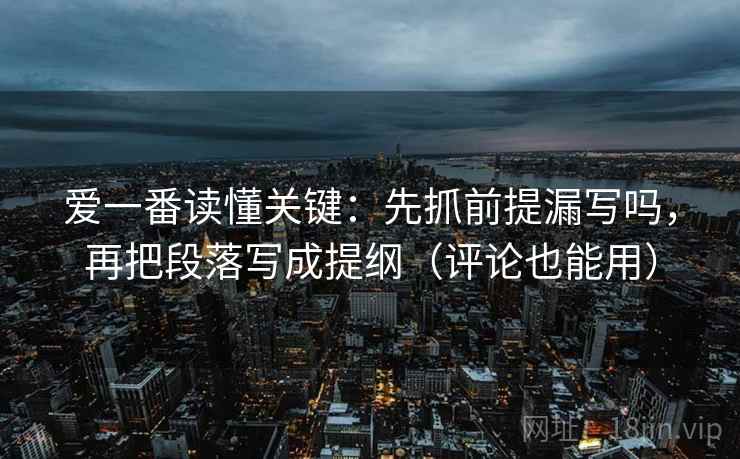 爱一番读懂关键：先抓前提漏写吗，再把段落写成提纲（评论也能用）  第2张