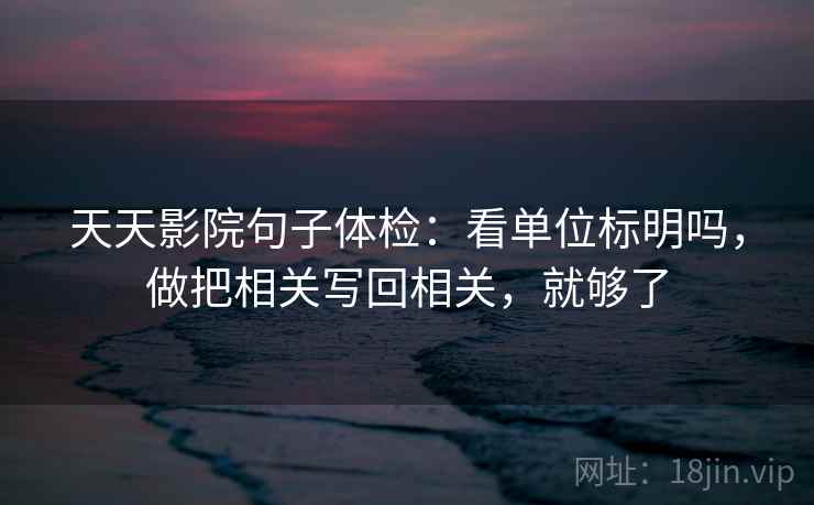 天天影院句子体检：看单位标明吗，做把相关写回相关，就够了
