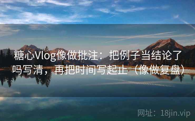 糖心Vlog像做批注：把例子当结论了吗写清，再把时间写起止（像做复盘）