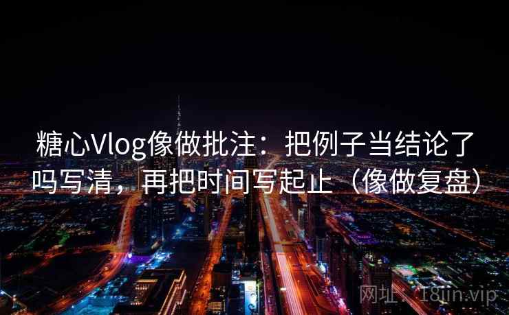 糖心Vlog像做批注：把例子当结论了吗写清，再把时间写起止（像做复盘）  第2张