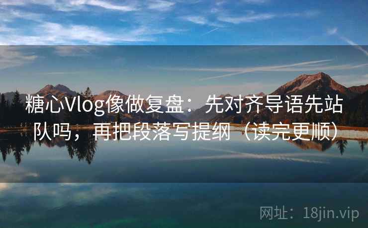 糖心Vlog像做复盘：先对齐导语先站队吗，再把段落写提纲（读完更顺）