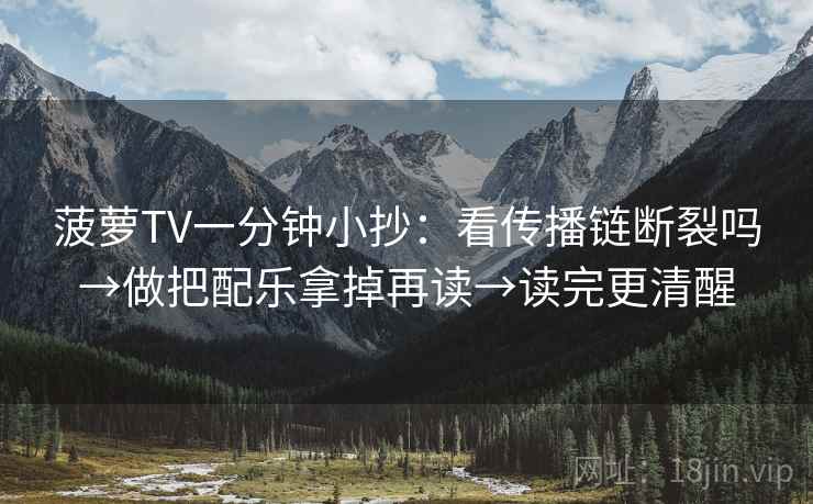 菠萝TV一分钟小抄：看传播链断裂吗→做把配乐拿掉再读→读完更清醒