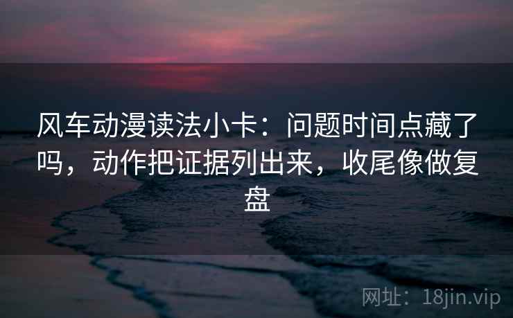风车动漫读法小卡：问题时间点藏了吗，动作把证据列出来，收尾像做复盘
