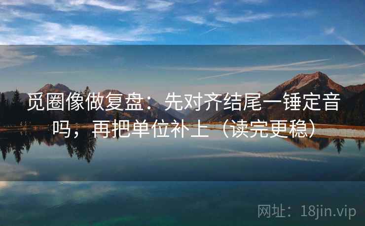 觅圈像做复盘：先对齐结尾一锤定音吗，再把单位补上（读完更稳）