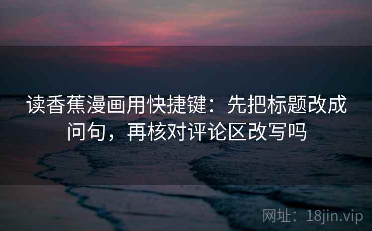 读香蕉漫画用快捷键：先把标题改成问句，再核对评论区改写吗