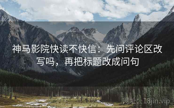 神马影院快读不快信：先问评论区改写吗，再把标题改成问句