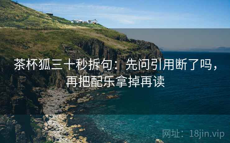 茶杯狐三十秒拆句：先问引用断了吗，再把配乐拿掉再读