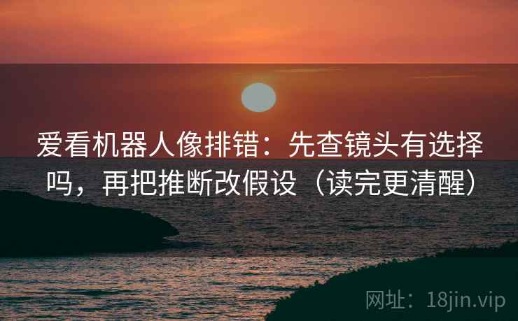 爱看机器人像排错：先查镜头有选择吗，再把推断改假设（读完更清醒）  第2张