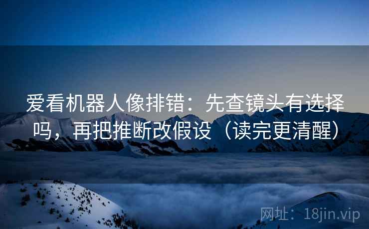 爱看机器人像排错：先查镜头有选择吗，再把推断改假设（读完更清醒）