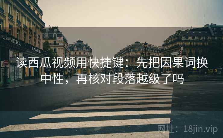读西瓜视频用快捷键：先把因果词换中性，再核对段落越级了吗