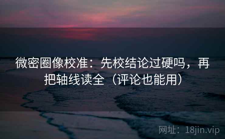 微密圈像校准：先校结论过硬吗，再把轴线读全（评论也能用）