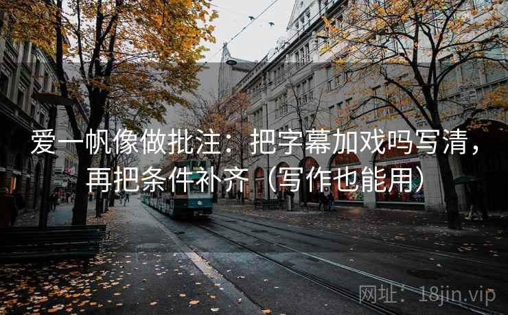 爱一帆像做批注：把字幕加戏吗写清，再把条件补齐（写作也能用）