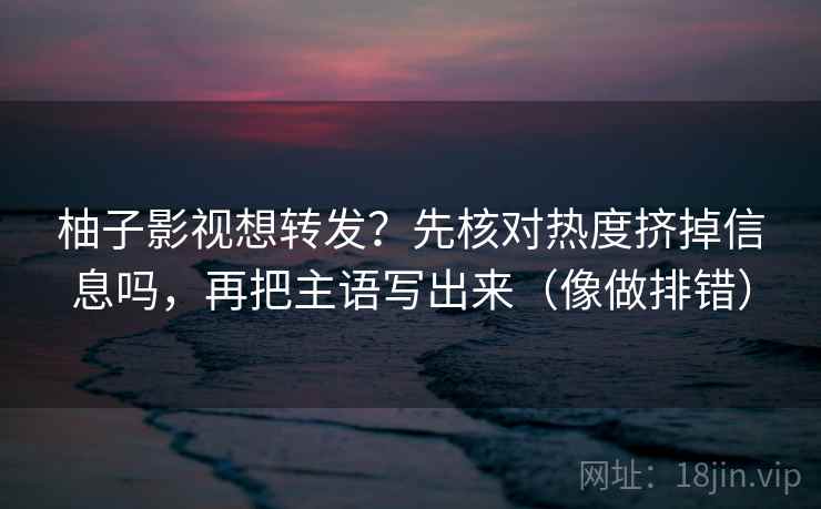 柚子影视想转发？先核对热度挤掉信息吗，再把主语写出来（像做排错）  第2张