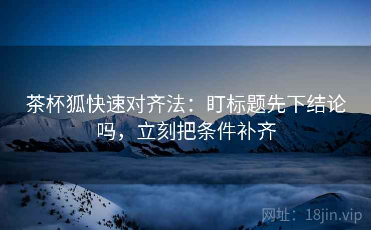 茶杯狐快速对齐法：盯标题先下结论吗，立刻把条件补齐
