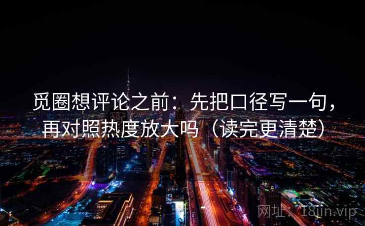 觅圈想评论之前：先把口径写一句，再对照热度放大吗（读完更清楚）  第2张