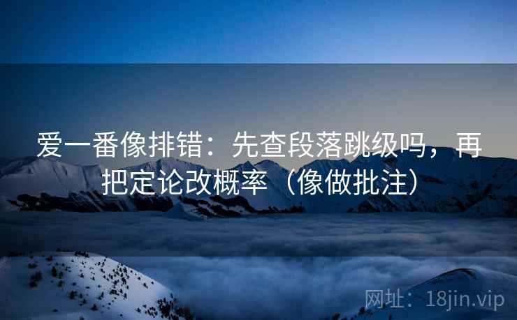 爱一番像排错：先查段落跳级吗，再把定论改概率（像做批注）  第2张